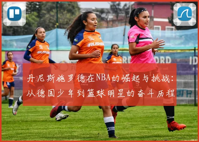 丹尼斯施罗德在NBA的崛起与挑战：从德国少年到篮球明星的奋斗历程