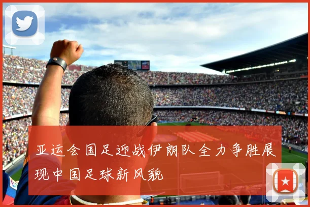 亚运会国足迎战伊朗队全力争胜展现中国足球新风貌