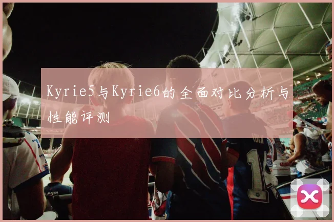 Kyrie5与Kyrie6的全面对比分析与性能评测