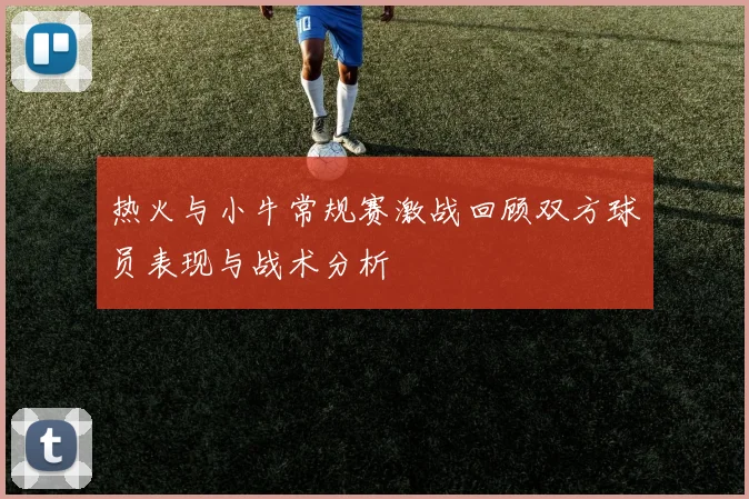 热火与小牛常规赛激战回顾双方球员表现与战术分析