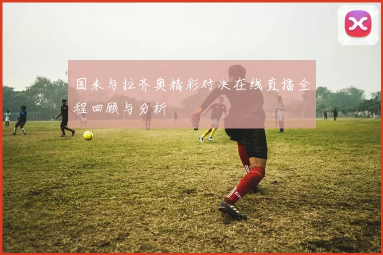国米与拉齐奥精彩对决在线直播全程回顾与分析