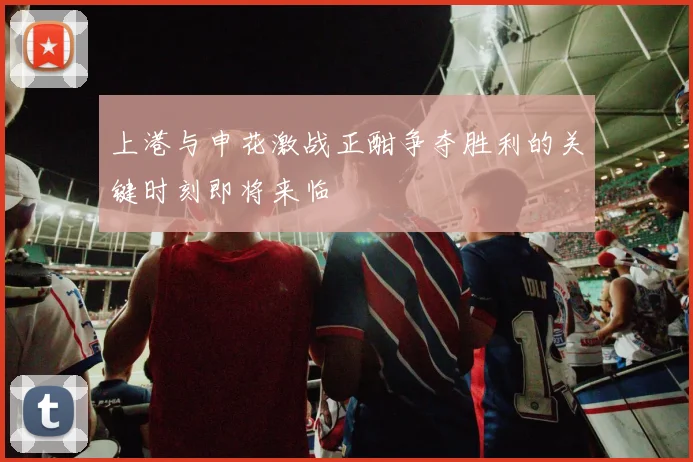 上港与申花激战正酣争夺胜利的关键时刻即将来临