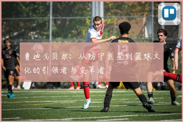 鲁迪戈贝尔：从防守巨星到篮球文化的引领者与变革者