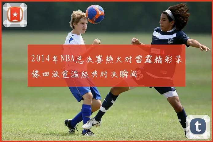 2014年NBA总决赛热火对雷霆精彩录像回放重温经典对决瞬间