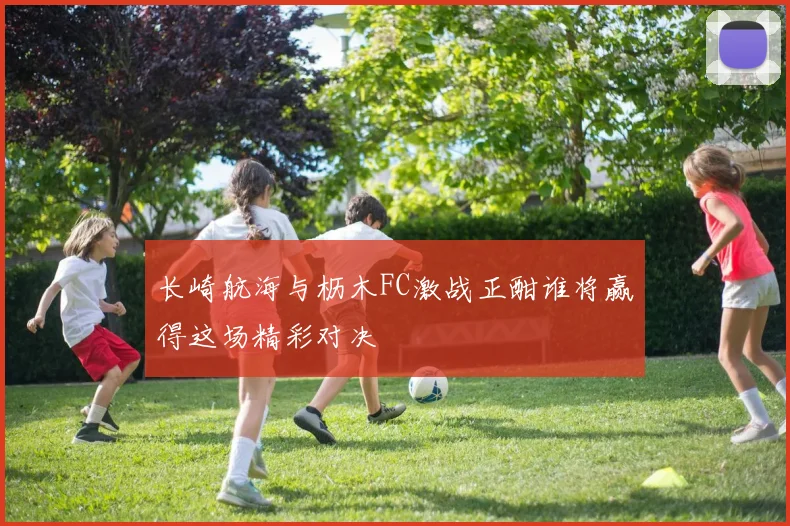 长崎航海与枥木FC激战正酣谁将赢得这场精彩对决