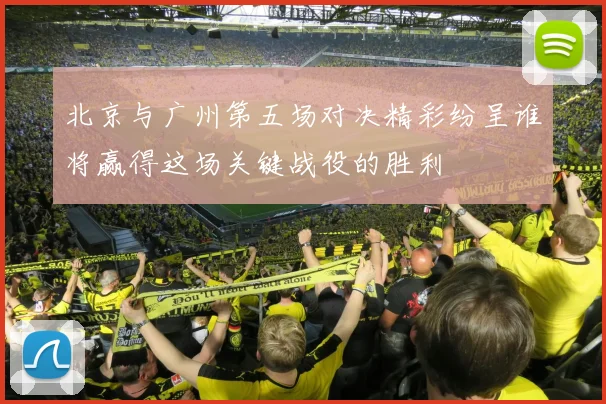 北京与广州第五场对决精彩纷呈谁将赢得这场关键战役的胜利